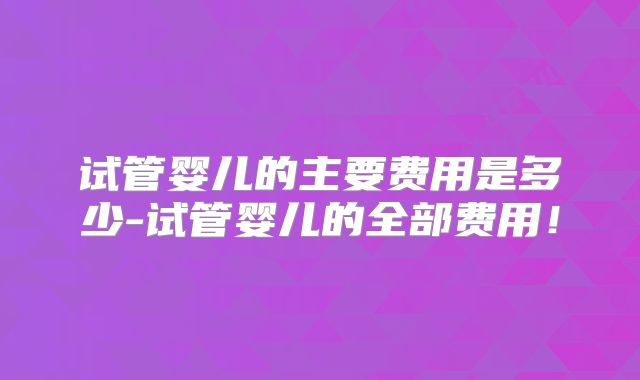 试管婴儿的主要费用是多少-试管婴儿的全部费用！