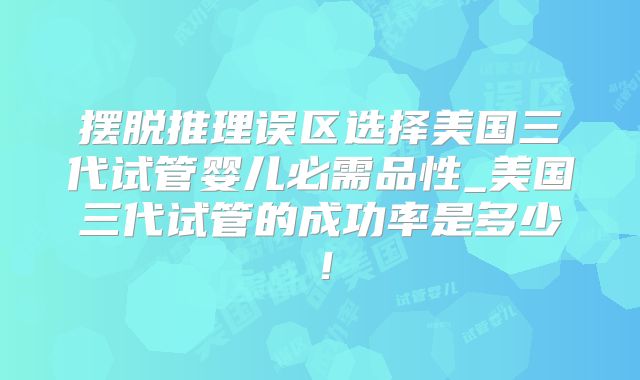 摆脱推理误区选择美国三代试管婴儿必需品性_美国三代试管的成功率是多少！