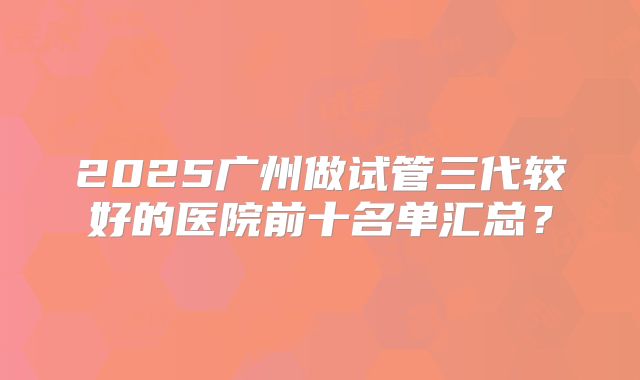 2025广州做试管三代较好的医院前十名单汇总？
