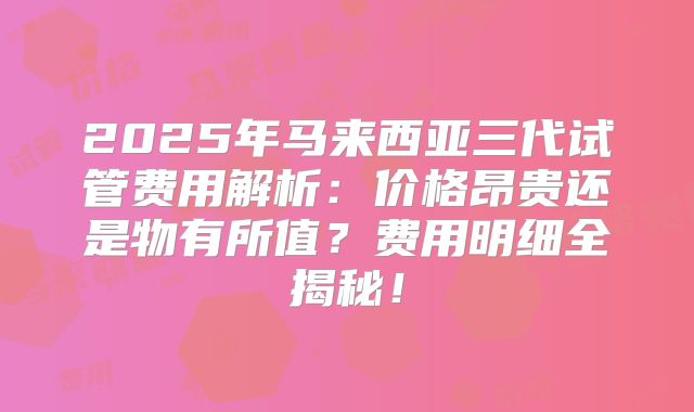 2025年马来西亚三代试管费用解析:价格昂贵还是物有所值?费用明细全揭秘!