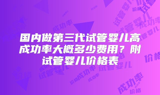 国内做第三代试管婴儿高成功率大概多少费用?附试管婴儿价格表