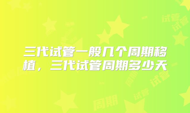 三代试管一般几个周期移植,三代试管周期多少天
