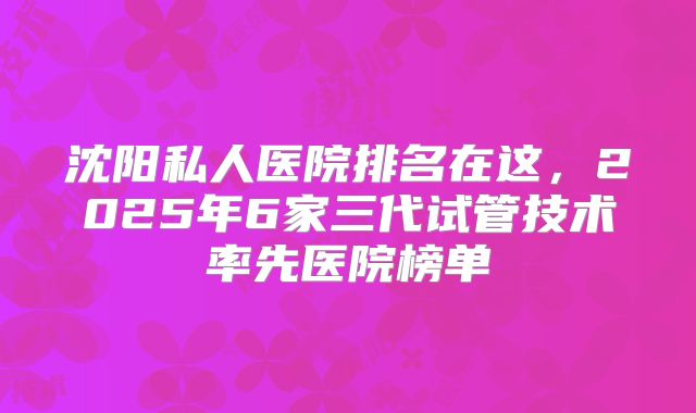 沈阳私人医院排名在这,2025年6家三代试管技术率先医院榜单