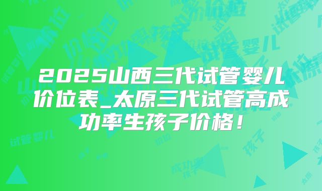 2025山西三代试管婴儿价位表_太原三代试管高成功率生孩子价格！