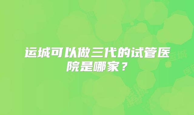 运城可以做三代的试管医院是哪家?