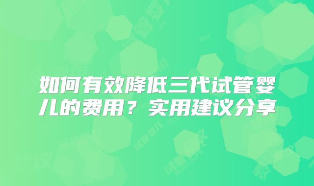 如何有效降低三代试管婴儿的费用？实用建议分享