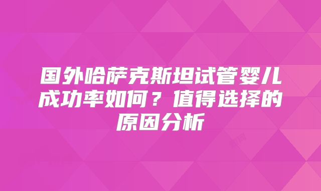 国外哈萨克斯坦试管婴儿成功率如何?值得选择的原因分析