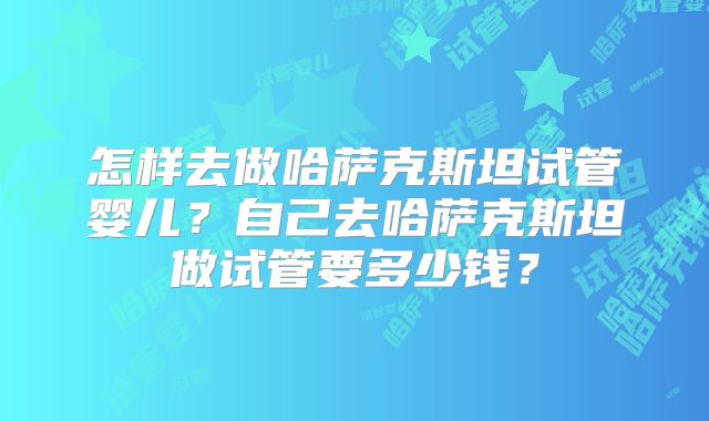 怎样去做哈萨克斯坦试管婴儿?自己去哈萨克斯坦做试管要多少钱?