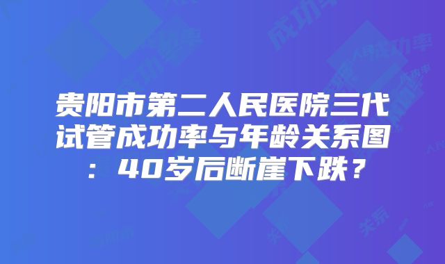 贵阳市第二人民医院三代试管成功率与年龄关系图:40岁后断崖下跌?