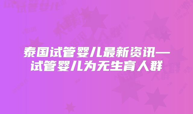 泰国试管婴儿最新资讯—试管婴儿为无生育人群