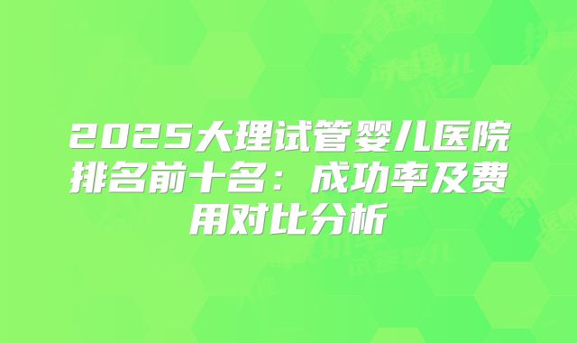2025大理试管婴儿医院排名前十名：成功率及费用对比分析