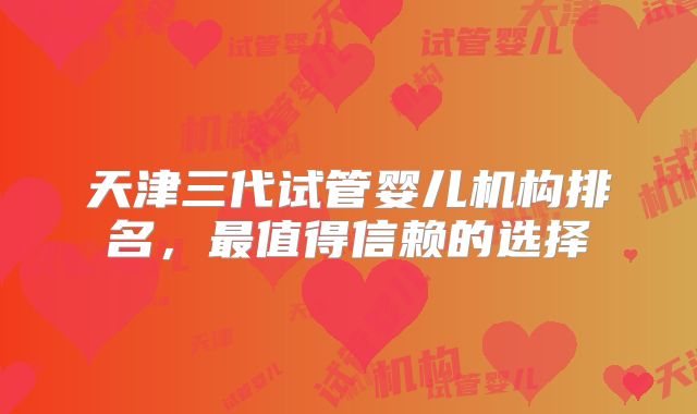 天津三代试管婴儿机构排名,最值得信赖的选择