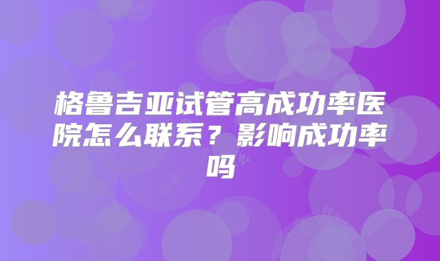 格鲁吉亚试管高成功率医院怎么联系?影响成功率吗