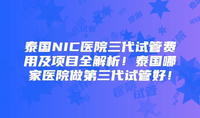 泰国NIC医院三代试管费用及项目全解析!泰国哪家医院做第三代试管好!
