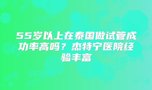 55岁以上在泰国做试管成功率高吗?杰特宁医院经验丰富