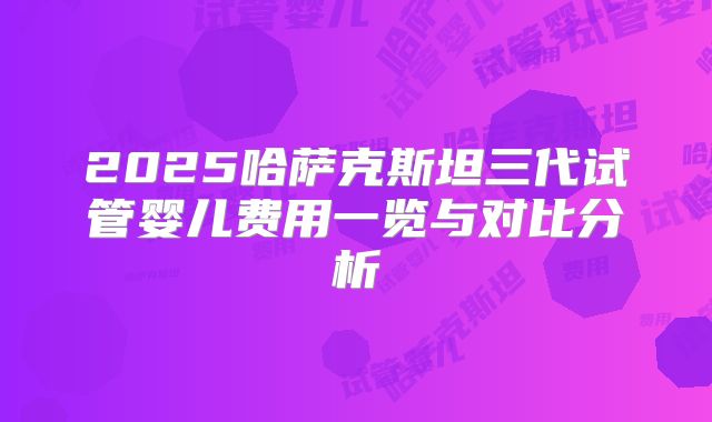 2025哈萨克斯坦三代试管婴儿费用一览与对比分析