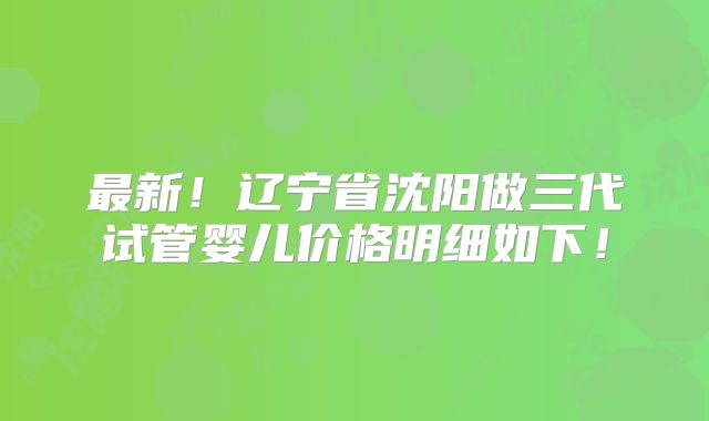 最新！辽宁省沈阳做三代试管婴儿价格明细如下！