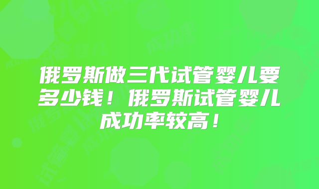 俄罗斯做三代试管婴儿要多少钱！俄罗斯试管婴儿成功率较高！