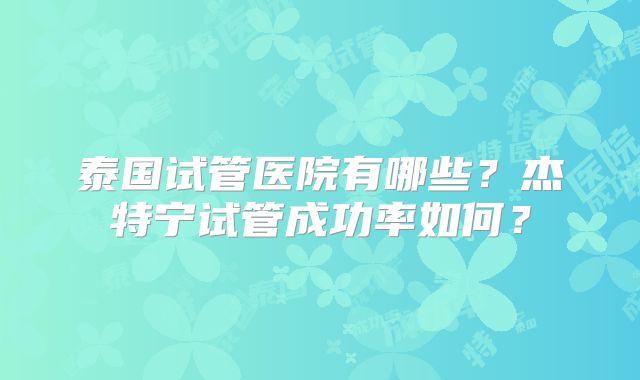 泰国试管医院有哪些?杰特宁试管成功率如何?