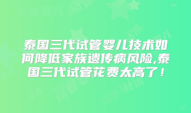 泰国三代试管婴儿技术如何降低家族遗传病风险,泰国三代试管花费太高了!