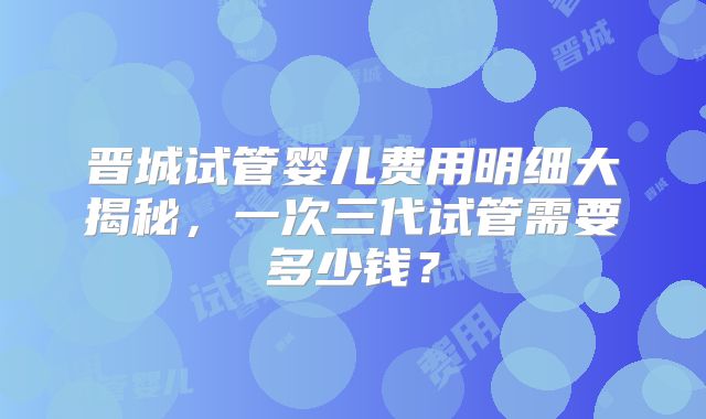 晋城试管婴儿费用明细大揭秘,一次三代试管需要多少钱?