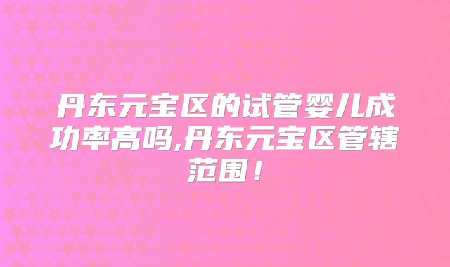 丹东元宝区的试管婴儿成功率高吗,丹东元宝区管辖范围!