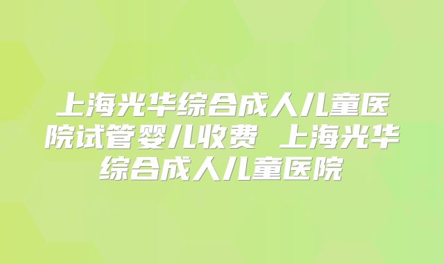 上海光华综合成人儿童医院试管婴儿收费 上海光华综合成人儿童医院