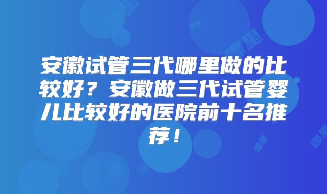 安徽试管三代哪里做的比较好?安徽做三代试管婴儿比较好的医院前十名推荐!