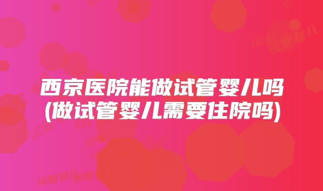 西京医院能做试管婴儿吗(做试管婴儿需要住院吗)