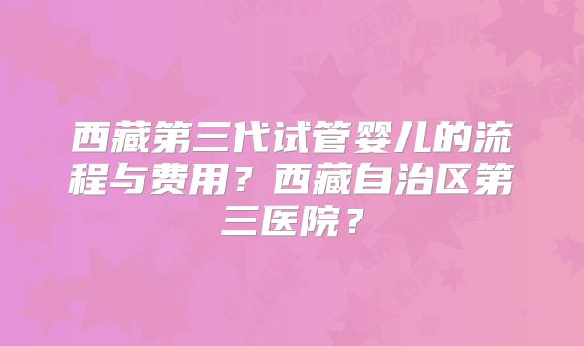 西藏第三代试管婴儿的流程与费用?西藏自治区第三医院?