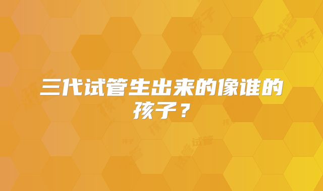 三代试管生出来的像谁的孩子?
