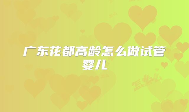 广东花都高龄怎么做试管婴儿