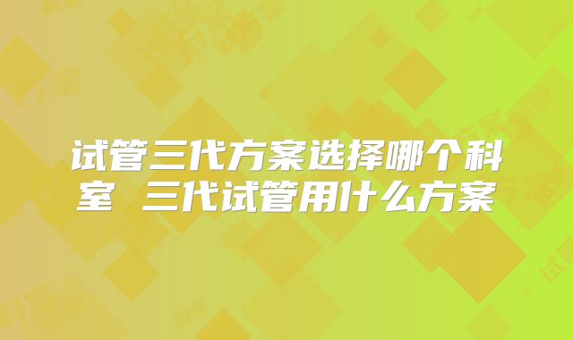 试管三代方案选择哪个科室 三代试管用什么方案