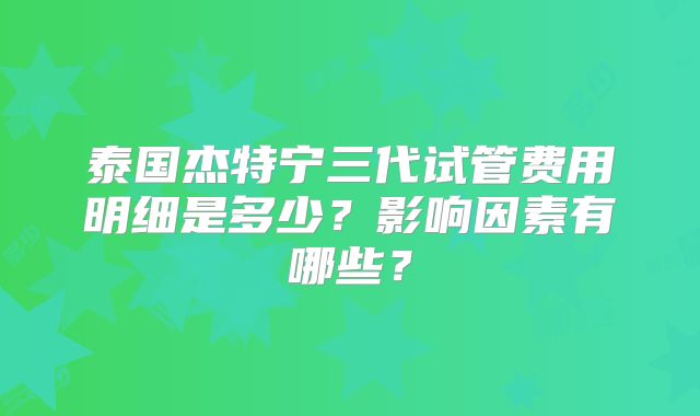 泰国杰特宁三代试管费用明细是多少？影响因素有哪些？