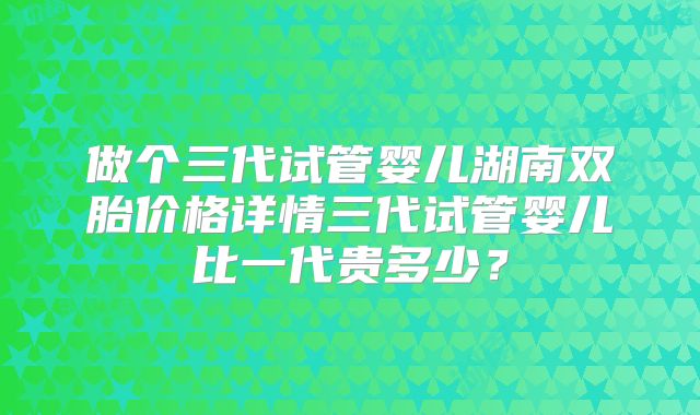 做个三代试管婴儿湖南双胎价格详情三代试管婴儿比一代贵多少？