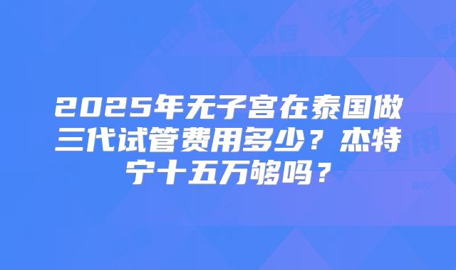 2025年无子宫在泰国做三代试管费用多少?杰特宁十五万够吗?