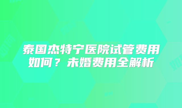 泰国杰特宁医院试管费用如何?未婚费用全解析
