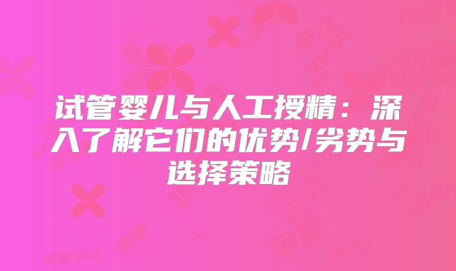 试管婴儿与人工授精:深入了解它们的优势/劣势与选择策略