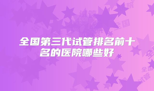 全国第三代试管排名前十名的医院哪些好
