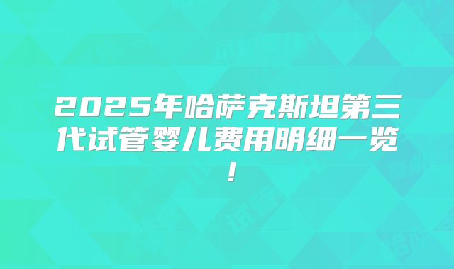 2025年哈萨克斯坦第三代试管婴儿费用明细一览！