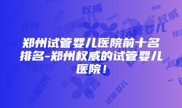 郑州试管婴儿医院前十名排名-郑州权威的试管婴儿医院!