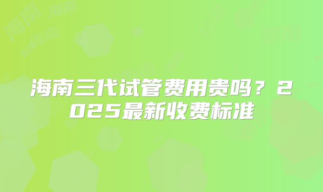 海南三代试管费用贵吗?2025最新收费标准