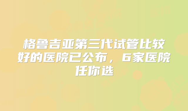 格鲁吉亚第三代试管比较好的医院已公布,6家医院任你选