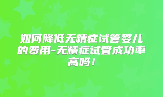 如何降低无精症试管婴儿的费用-无精症试管成功率高吗!