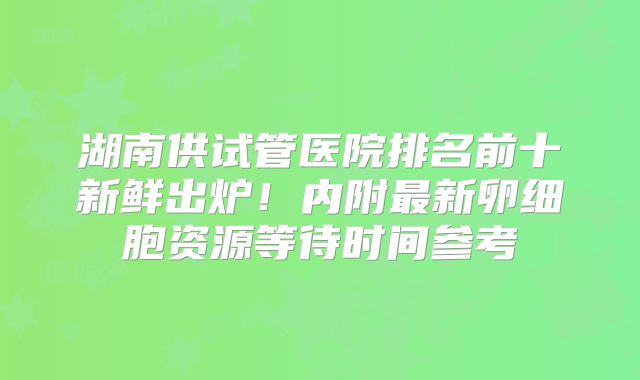 湖南供试管医院排名前十新鲜出炉!内附最新卵细胞资源等待时间参考