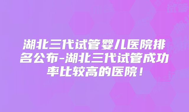湖北三代试管婴儿医院排名公布-湖北三代试管成功率比较高的医院！