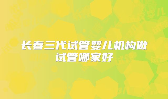长春三代试管婴儿机构做试管哪家好