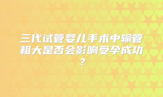 三代试管婴儿手术中输管粗大是否会影响受孕成功？