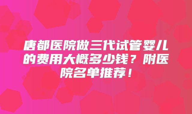 唐都医院做三代试管婴儿的费用大概多少钱？附医院名单推荐！