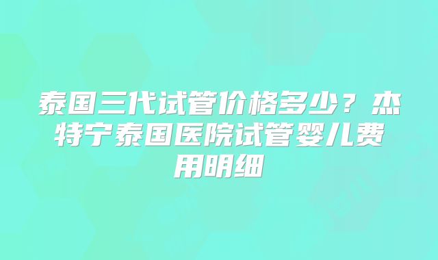 泰国三代试管价格多少?杰特宁泰国医院试管婴儿费用明细
